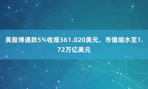 美股博通跌5%收报361.020美元，市值缩水至1.72万亿美元