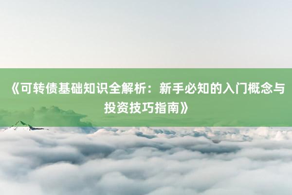 《可转债基础知识全解析：新手必知的入门概念与投资技巧指南》