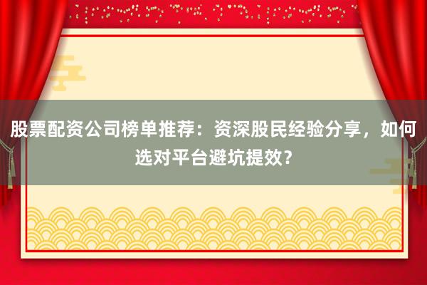 股票配资公司榜单推荐：资深股民经验分享，如何选对平台避坑提效？