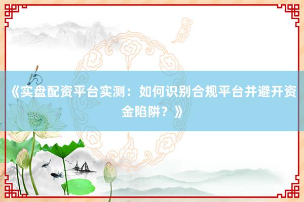 《实盘配资平台实测：如何识别合规平台并避开资金陷阱？》