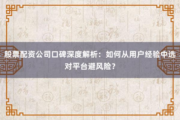 股票配资公司口碑深度解析：如何从用户经验中选对平台避风险？