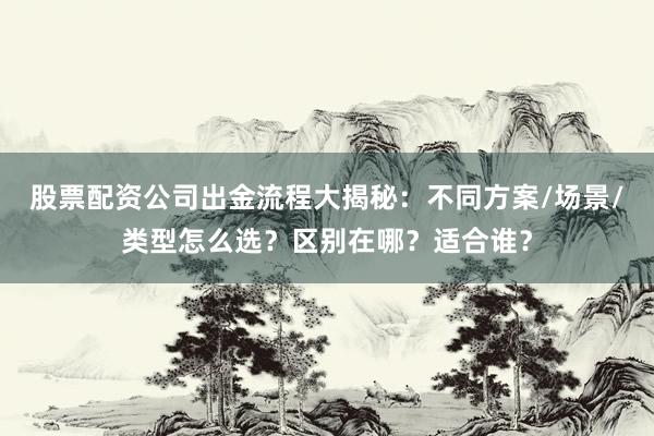 股票配资公司出金流程大揭秘：不同方案/场景/类型怎么选？区别在哪？适合谁？