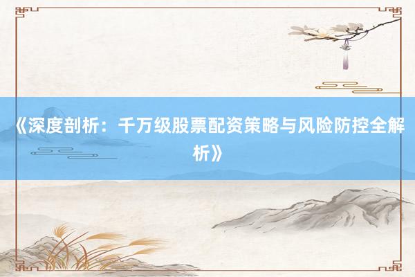 《深度剖析：千万级股票配资策略与风险防控全解析》