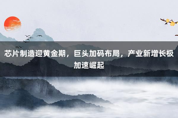 芯片制造迎黄金期，巨头加码布局，产业新增长极加速崛起