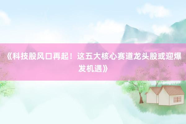 《科技股风口再起！这五大核心赛道龙头股或迎爆发机遇》
