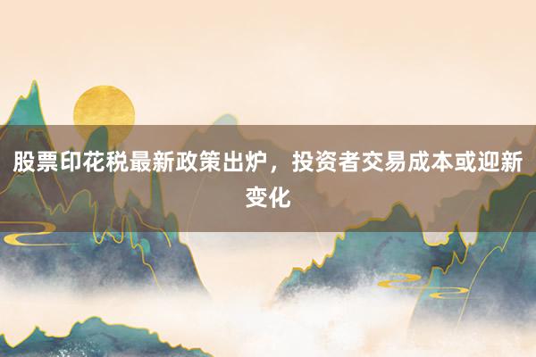 股票印花税最新政策出炉,投资者交易成本或迎新变化