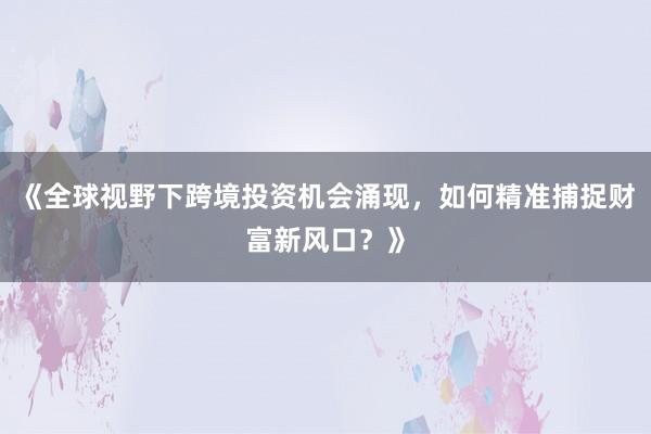《全球视野下跨境投资机会涌现，如何精准捕捉财富新风口？》