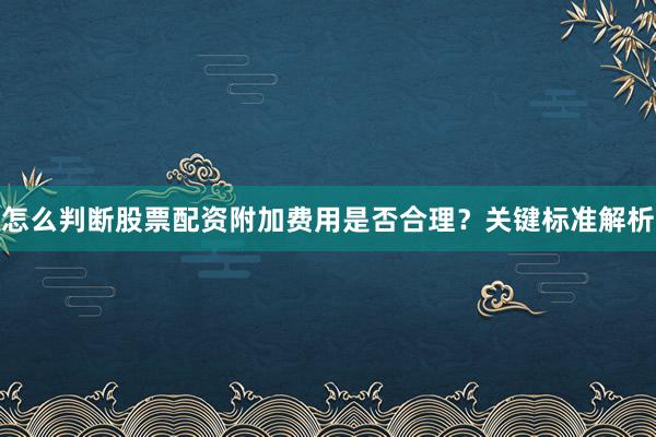 怎么判断股票配资附加费用是否合理？关键标准解析