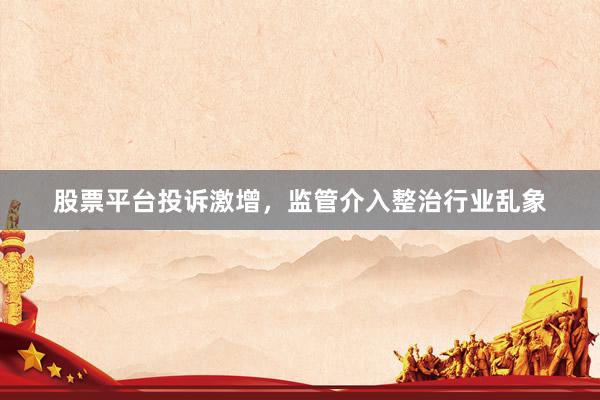 股票平台投诉激增，监管介入整治行业乱象