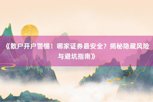 《散户开户警惕！哪家证券最安全？揭秘隐藏风险与避坑指南》