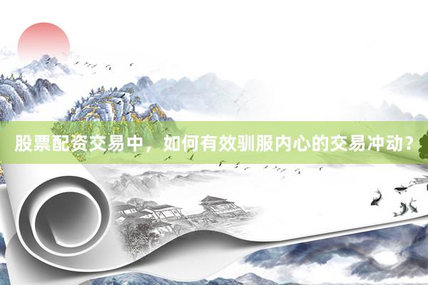 股票配资交易中,如何有效驯服内心的交易冲动?