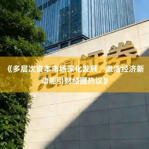 《多层次资本市场深化发展，激活经济新动能引财经圈热议》