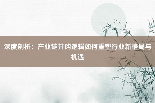 深度剖析：产业链并购逻辑如何重塑行业新格局与机遇
