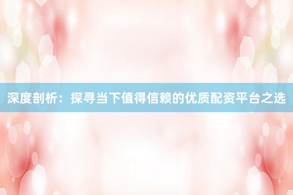 深度剖析：探寻当下值得信赖的优质配资平台之选