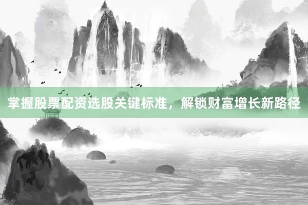 掌握股票配资选股关键标准，解锁财富增长新路径