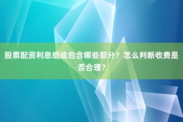 股票配资利息组成包含哪些部分？怎么判断收费是否合理？