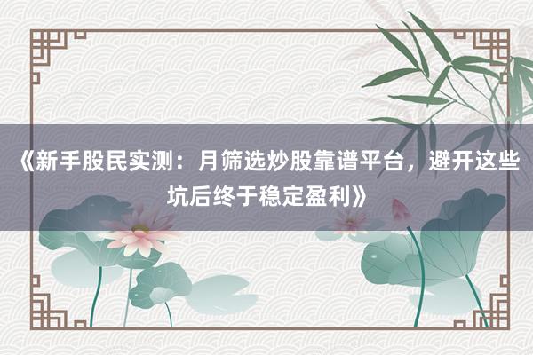 《新手股民实测：月筛选炒股靠谱平台，避开这些坑后终于稳定盈利》