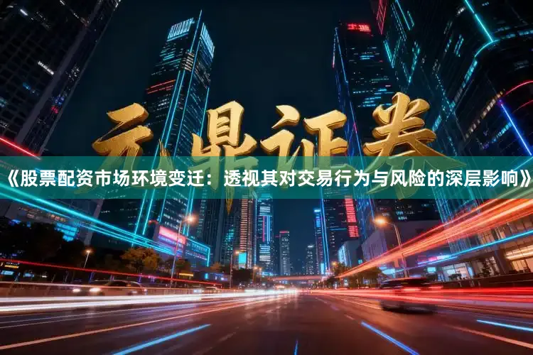 《股票配资市场环境变迁：透视其对交易行为与风险的深层影响》