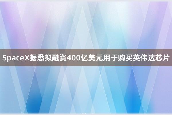 SpaceX据悉拟融资400亿美元用于购买英伟达芯片