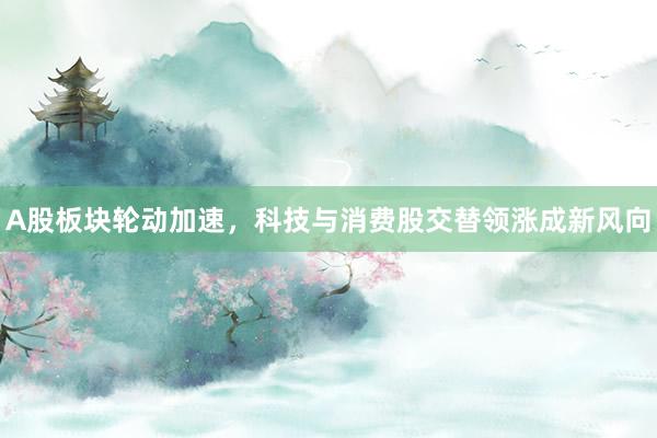 A股板块轮动加速，科技与消费股交替领涨成新风向