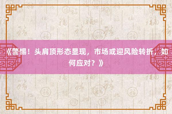 《警惕！头肩顶形态显现，市场或迎风险转折，如何应对？》