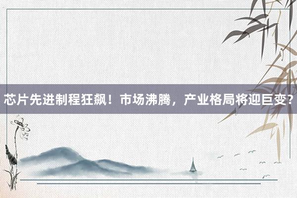 芯片先进制程狂飙！市场沸腾，产业格局将迎巨变？