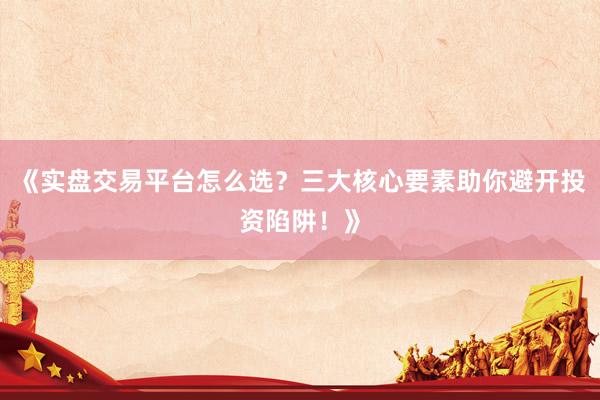 《实盘交易平台怎么选？三大核心要素助你避开投资陷阱！》