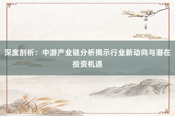 深度剖析：中游产业链分析揭示行业新动向与潜在投资机遇