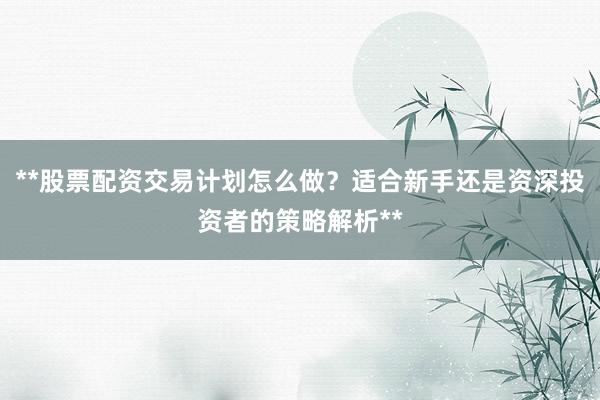 **股票配资交易计划怎么做?适合新手还是资深投资者的策略解析**