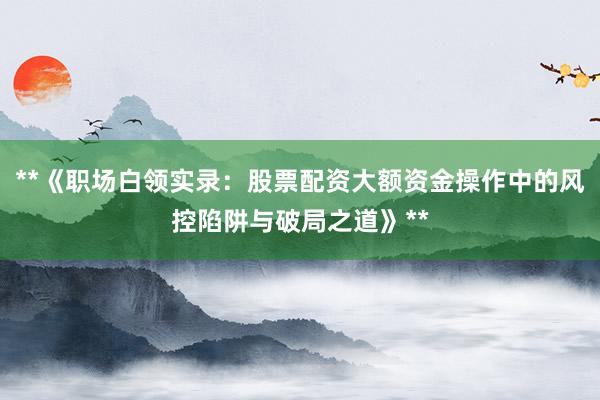 **《职场白领实录:股票配资大额资金操作中的风控陷阱与破局之道》**