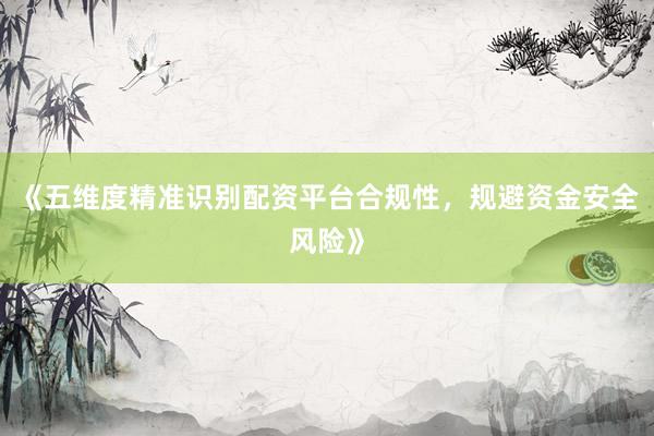 《五维度精准识别配资平台合规性，规避资金安全风险》