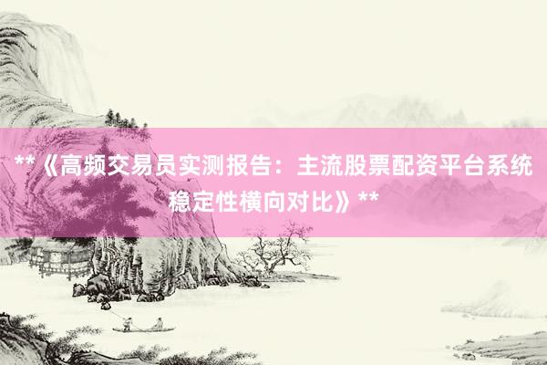 **《高频交易员实测报告：主流股票配资平台系统稳定性横向对比》**