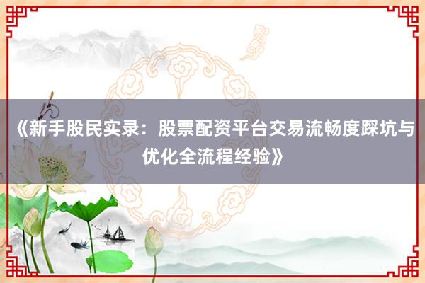《新手股民实录:股票配资平台交易流畅度踩坑与优化全流程经验》