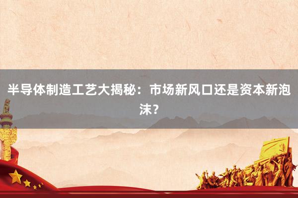 半导体制造工艺大揭秘:市场新风口还是资本新泡沫?