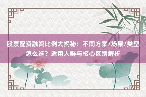股票配资融资比例大揭秘：不同方案/场景/类型怎么选？适用人群与核心区别解析