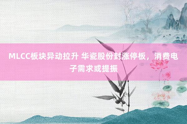 MLCC板块异动拉升 华瓷股份封涨停板，消费电子需求或提振