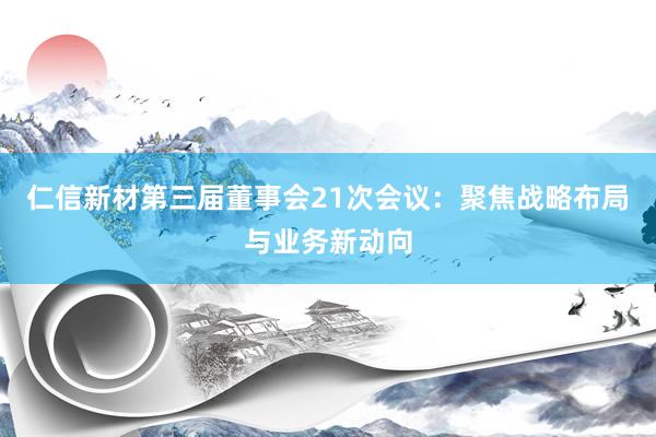 仁信新材第三届董事会21次会议：聚焦战略布局与业务新动向