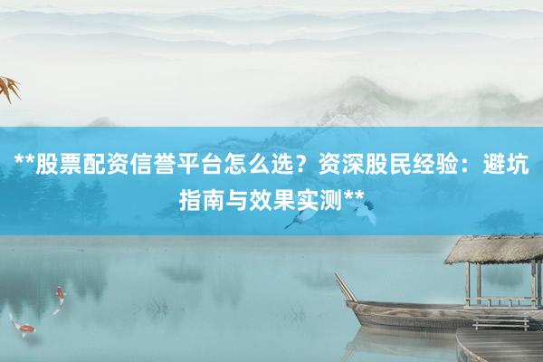 **股票配资信誉平台怎么选？资深股民经验：避坑指南与效果实测**