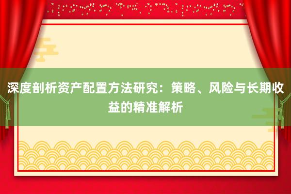 深度剖析资产配置方法研究：策略、风险与长期收益的精准解析